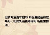 归脾丸治更年期吗 听医生的话有效果吗（归脾丸治更年期吗 听医生的话）