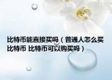 比特币能直接买吗（普通人怎么买比特币 比特币可以购买吗）