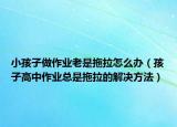 小孩子做作业老是拖拉怎么办（孩子高中作业总是拖拉的解决方法）