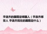 李连杰的国籍是哪国人（李连杰哪里人 李连杰现在的国籍是什么）