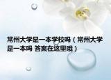 常州大学是一本学校吗（常州大学是一本吗 答案在这里哦）