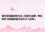 现在袪斑最好的方法（袪斑方法哪一种比较好 袪斑最好的方法不少人在用）