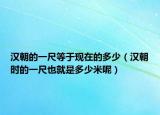 汉朝的一尺等于现在的多少（汉朝时的一尺也就是多少米呢）