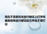 现在不需要在车检行驶证上打字吗最新政策是行驶证的次年检不用打印