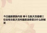 今日最新更新内容 神十五航天员是哪三位会有女航天员吗最新消息显示什么时候发
