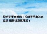 松明子手串好吗（松明子手串怎么盘玩 记得注意这几项）