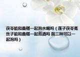茯苓能和桑椹一起泡水喝吗（莲子茯苓菟丝子能和桑椹一起泡酒吗 前三种可以一起泡吗）