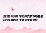 当日最新消息 车抵押贷款不还的最坏后果有哪些 主要后果有这些