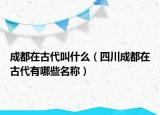 成都在古代叫什么（四川成都在古代有哪些名称）