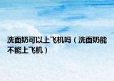 洗面奶可以上飞机吗（洗面奶能不能上飞机）