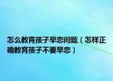 怎么教育孩子早恋问题（怎样正确教育孩子不要早恋）