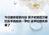 今日最新更新内容 男子欲捐百万被拦反手捐给另一学校 该学校损失惨重了