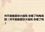 对不起我爱你大结局 你看了吗电视剧（对不起我爱你大结局 你看了吗）