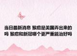 当日最新消息 猴痘是美国弄出来的吗 猴痘和新冠哪个更严重能治好吗