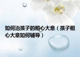如何治孩子的粗心大意（孩子粗心大意如何辅导）
