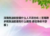 深海鱼油软胶囊什么人不适合吃（圣海牌多稀鱼油胶囊有什么做用 感觉身体不舒服）