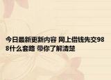 今日最新更新内容 网上借钱先交988什么套路 带你了解清楚
