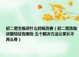 初二男生叛逆什么时候改善（初二男孩叛逆期特征有哪些 五个解决方法让家长不再头疼）