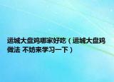 运城大盘鸡哪家好吃（运城大盘鸡做法 不妨来学习一下）