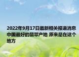 2022年9月17日最新相关报道消息 中国最好的翡翠产地 原来是在这个地方