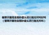 翡翠开窗用金刚砂磨头进行抛光对吗好吗（翡翠开窗用金刚砂磨头进行抛光对吗）