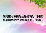 炖阿胶用冰糖好还是红糖好（阿胶炖冰糖的功效 这些你不能不知道）