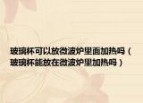 玻璃杯可以放微波炉里面加热吗（玻璃杯能放在微波炉里加热吗）