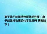 离子能不能保持物质化学性质（离子能保持物质的化学性质吗 答案如下）