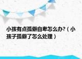 小孩有点孤僻自卑怎么办?（小孩子孤僻了怎么处理）