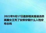 2022年9月17日最新相关报道消息 英国女王死了安葬穿戴什么入殓穿寿衣吗