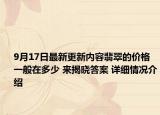 9月17日最新更新内容翡翠的价格一般在多少 来揭晓答案 详细情况介绍