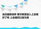 当日最新消息 塞尔维亚加入上合组织了吗 上合组织以谁为首