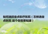 如何选择定点医疗医院（怎样选定点医院 这个你需要知道）
