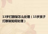 13岁打群架怎么处理（15岁孩子打群架如何处理）
