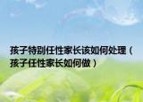 孩子特别任性家长该如何处理（孩子任性家长如何做）