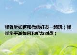 弹弹堂如何和微信好友一起玩（弹弹堂手游如何和好友对战）