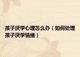 孩子厌学心理怎么办（如何处理孩子厌学情绪）