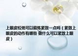 上眼皮松弛可以锻炼紧致一点吗（紧致上眼皮的动作有哪些 做什么可以紧致上眼皮）