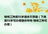特殊工种男55岁退休不想退（下岗男55岁可办理退休年吗 特殊工种可办理）