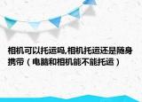 相机可以托运吗,相机托运还是随身携带（电脑和相机能不能托运）