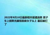 2022年9月18日最新相关报道消息 男子车上脱鞋光脚搭前座女子头上 最后被打了
