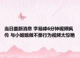 当日最新消息 李易峰6分钟视频疯传 与小姐姐做不雅行为视频太惊艳