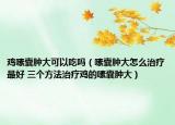 鸡嗉囊肿大可以吃吗（嗉囊肿大怎么治疗最好 三个方法治疗鸡的嗉囊肿大）