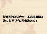 银耳汤的做法大全（玉米银耳羹做法大全 可以有2种做法比较）