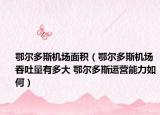 鄂尔多斯机场面积（鄂尔多斯机场吞吐量有多大 鄂尔多斯运营能力如何）