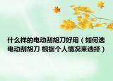 什么样的电动刮胡刀好用（如何选电动刮胡刀 根据个人情况来选择）