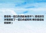 香菇有一层白东西能食用不?（香菇放在冰箱里起了一层白色能吃吗 教你香菇如何保鲜）