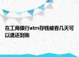在工商银行atm存钱被吞几天可以退还到账