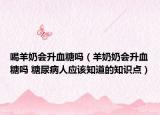 喝羊奶会升血糖吗（羊奶奶会升血糖吗 糖尿病人应该知道的知识点）
