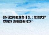 鲜花摆摊要准备什么（摆摊卖鲜花技巧 需要哪些技巧）